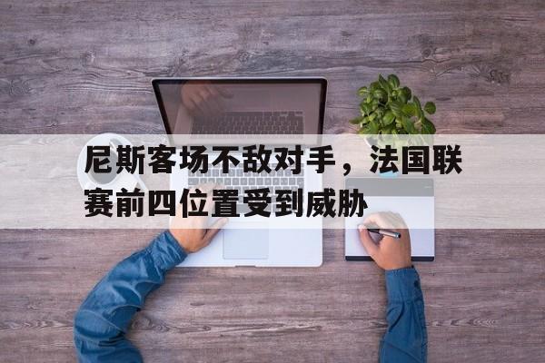 九游娱乐app下载-尼斯客场不敌对手，法国联赛前四位置受到威胁的简单介绍