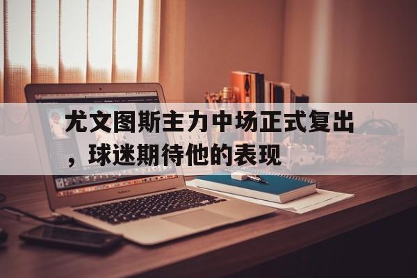 九游娱乐官网下载-尤文图斯主力中场正式复出，球迷期待他的表现